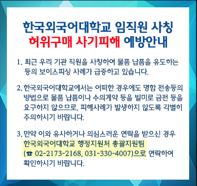 최근 우리 기관 직원을 사칭하여 물품 납품을 유도하는 등의 보이스피싱 사례가 급증하고 있습니다. 한국외국어대학교에서는 어떠한 경우에도 명함 전송등의 방법으로 물품 납품이나 수의계약 등을 빌미로 금전 등을 요구하지 않으므로, 피해사례가 발생하지 않도록 각별히 주의하시기 바랍니다. 만약 이와 유사하거나 의심스러운 연락을 받으신 경우 한국외국어대학교 행정지원처 총괄지원팀(02-2173-2168, 031-330-4007)으로 연락하여 확인하시기 바랍니다.